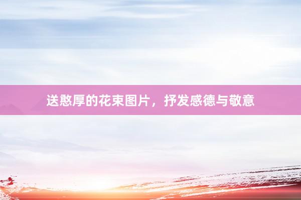 送憨厚的花束图片，抒发感德与敬意